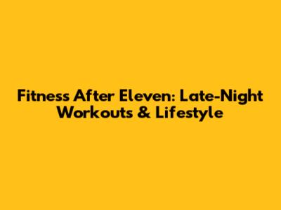 Fitness After Eleven: Late-Night Workouts & Lifestyle