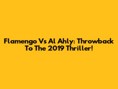 Flamengo Vs Al Ahly: Throwback To The 2019 Thriller!