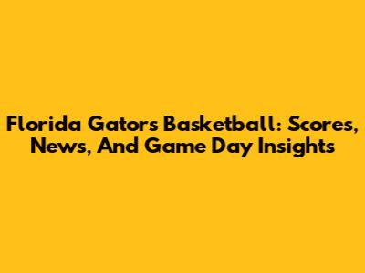 Florida Gators Basketball: Scores, News, And Game Day Insights
