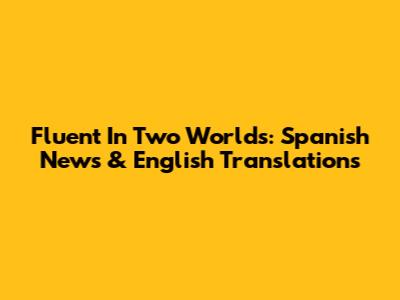 Fluent In Two Worlds: Spanish News & English Translations