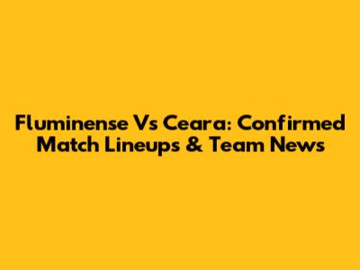 Fluminense Vs Ceara: Confirmed Match Lineups & Team News