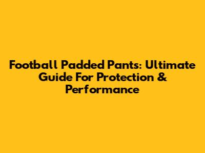 Football Padded Pants: Ultimate Guide For Protection & Performance