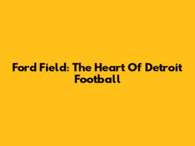 Ford Field: The Heart Of Detroit Football