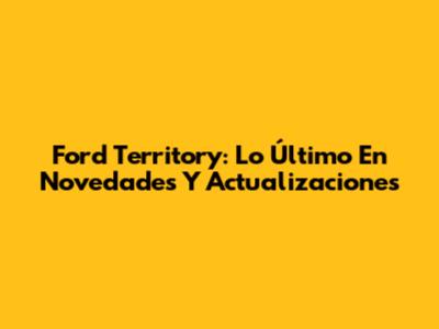 Ford Territory: Lo Último En Novedades Y Actualizaciones