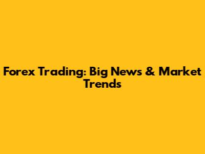 Forex Trading: Big News & Market Trends