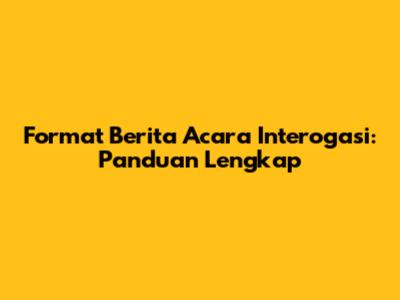 Format Berita Acara Interogasi: Panduan Lengkap