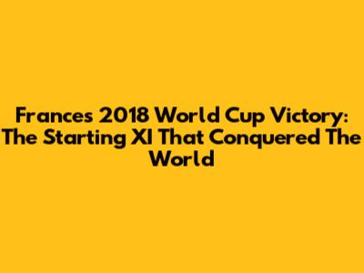 France's 2018 World Cup Victory: The Starting XI That Conquered The World