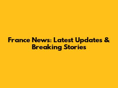 France News: Latest Updates & Breaking Stories