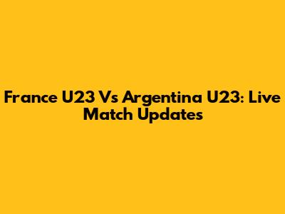 France U23 Vs Argentina U23: Live Match Updates