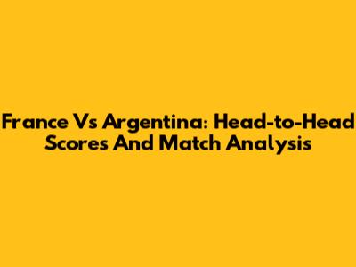 France Vs Argentina: Head-to-Head Scores And Match Analysis