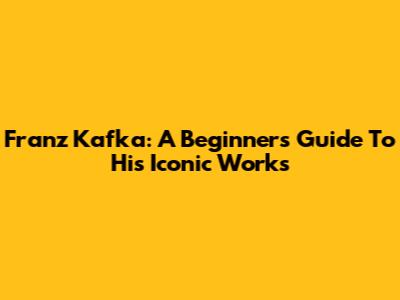 Franz Kafka: A Beginner's Guide To His Iconic Works