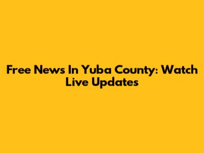 Free News In Yuba County: Watch Live Updates