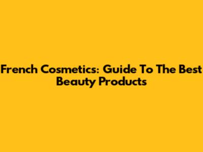 French Cosmetics: Guide To The Best Beauty Products