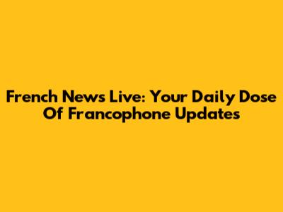 French News Live: Your Daily Dose Of Francophone Updates