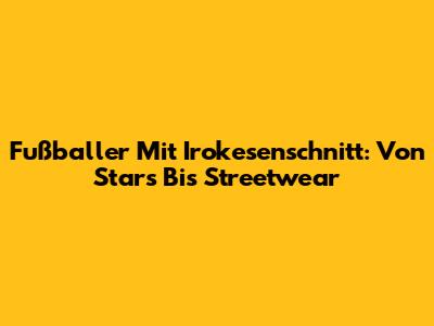 Fußballer Mit Irokesenschnitt: Von Stars Bis Streetwear
