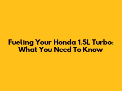 Fueling Your Honda 1.5L Turbo: What You Need To Know