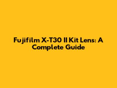 Fujifilm X-T30 II Kit Lens: A Complete Guide