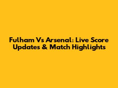 Fulham Vs Arsenal: Live Score Updates & Match Highlights