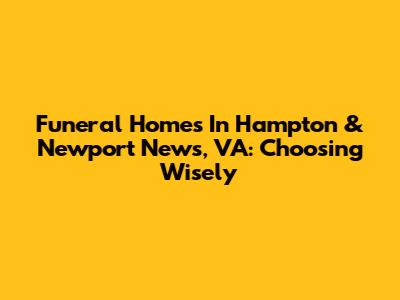 Funeral Homes In Hampton & Newport News, VA: Choosing Wisely