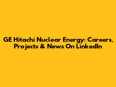 GE Hitachi Nuclear Energy: Careers, Projects & News On LinkedIn