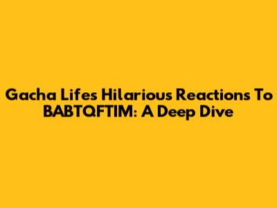Gacha Life's Hilarious Reactions To BABTQFTIM: A Deep Dive