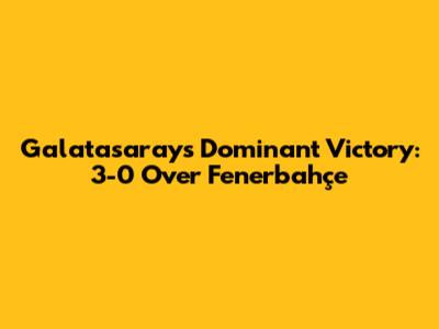 Galatasaray's Dominant Victory: 3-0 Over Fenerbahçe