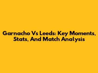 Garnacho Vs Leeds: Key Moments, Stats, And Match Analysis