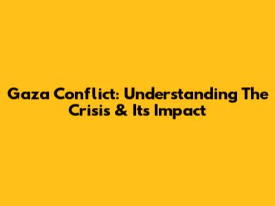 Gaza Conflict: Understanding The Crisis & Its Impact