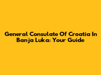 General Consulate Of Croatia In Banja Luka: Your Guide