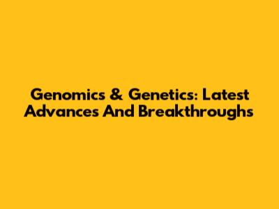 Genomics & Genetics: Latest Advances And Breakthroughs