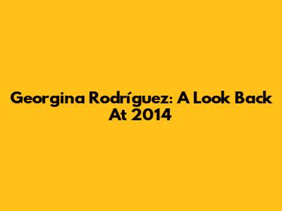 Georgina Rodríguez: A Look Back At 2014