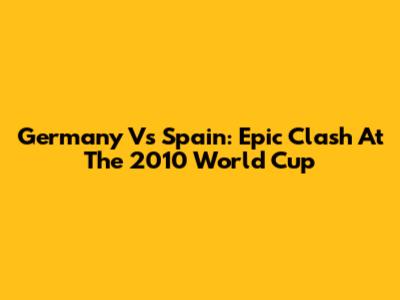 Germany Vs Spain: Epic Clash At The 2010 World Cup