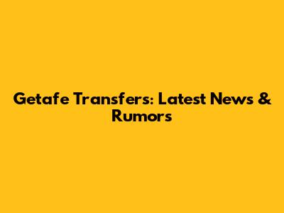 Getafe Transfers: Latest News & Rumors