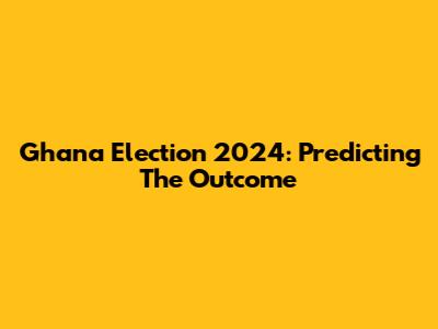 Ghana Election 2024: Predicting The Outcome