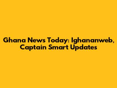 Ghana News Today: Ighananweb, Captain Smart Updates