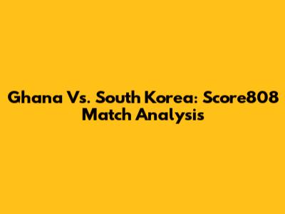 Ghana Vs. South Korea: Score808 Match Analysis