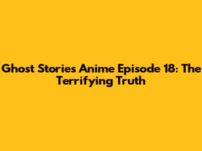 Ghost Stories Anime Episode 18: The Terrifying Truth
