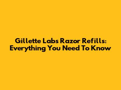 Gillette Labs Razor Refills: Everything You Need To Know