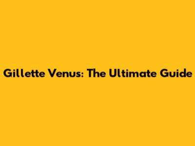 Gillette Venus: The Ultimate Guide