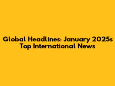 Global Headlines: January 2025's Top International News