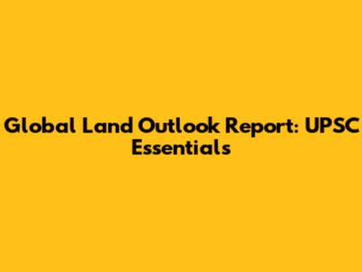 Global Land Outlook Report: UPSC Essentials