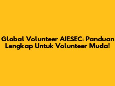 Global Volunteer AIESEC: Panduan Lengkap Untuk Volunteer Muda!