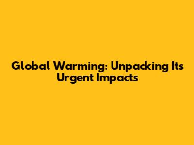 Global Warming: Unpacking Its Urgent Impacts