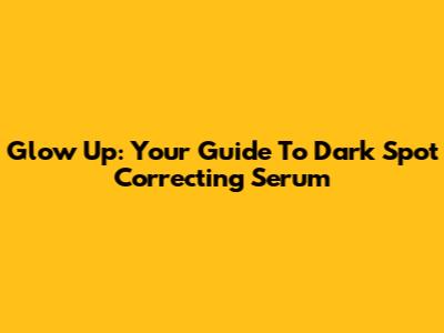 Glow Up: Your Guide To Dark Spot Correcting Serum