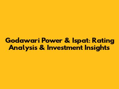 Godawari Power & Ispat: Rating Analysis & Investment Insights