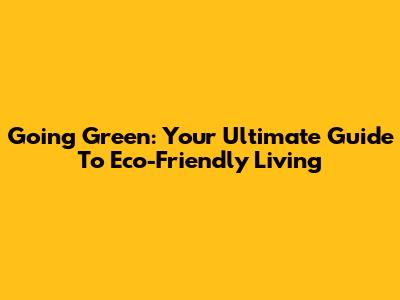 Going Green: Your Ultimate Guide To Eco-Friendly Living