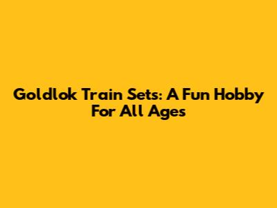Goldlok Train Sets: A Fun Hobby For All Ages