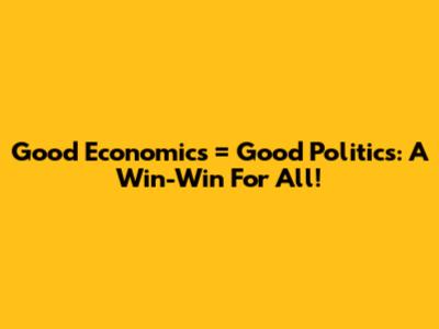 Good Economics = Good Politics: A Win-Win For All!