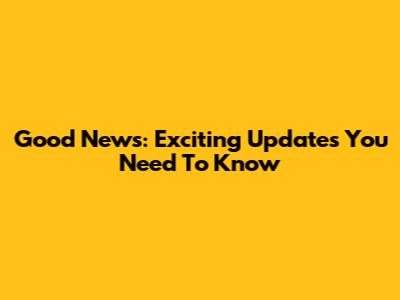 Good News: Exciting Updates You Need To Know