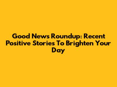Good News Roundup: Recent Positive Stories To Brighten Your Day